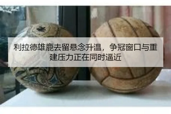 利拉德雄鹿去留悬念升温，争冠窗口与重建压力正在同时逼近